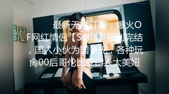 ⚫️⚫️最新无水订购，爆火OF网红情侣【Sofia】福利完结，国人小伙为国争光，各种玩肏00后哥伦比亚白人大美妞