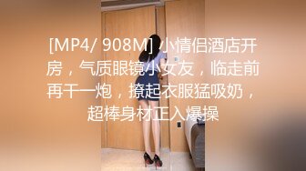 [MP4/ 908M] 小情侣酒店开房，气质眼镜小女友，临走前再干一炮，撩起衣服猛吸奶，超棒身材正入爆操