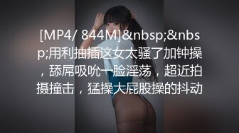 [MP4/ 844M]&nbsp;&nbsp;用利抽插这女太骚了加钟操，舔屌吸吮一脸淫荡，超近拍摄撞击，猛操大屁股操的抖动