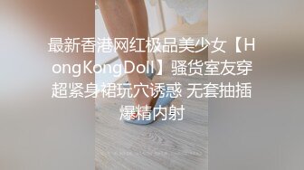 最新香港网红极品美少女【HongKongDoll】骚货室友穿超紧身裙玩穴诱惑 无套抽插爆精内射