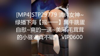 [MP4]STP29779 清纯女神~绿播下海【摇一一】黑牛跳蛋自慰~爽的一逼~美呆 毛茸茸的小骚逼真不错！ VIP0600