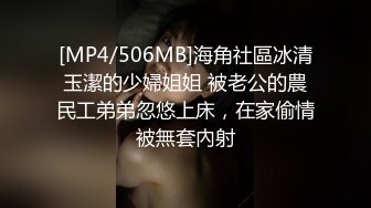 [MP4/506MB]海角社區冰清玉潔的少婦姐姐 被老公的農民工弟弟忽悠上床，在家偷情被無套內射