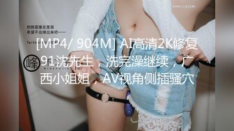 [MP4/ 904M] AI高清2K修复91沈先生，洗完澡继续，广西小姐姐，AV视角侧插骚穴