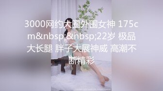 3000网约大圈外围女神 175cm&nbsp;&nbsp;22岁 极品大长腿 胖子大展神威 高潮不断精彩