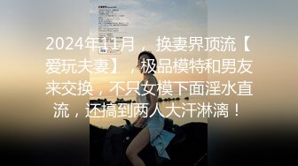 2024年11月， 换妻界顶流【爱玩夫妻】，极品模特和男友来交换，不只女模下面淫水直流，还搞到两人大汗淋漓！