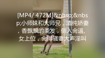 [MP4/ 472M]&nbsp;&nbsp;小师妹和大师兄，清纯娇妻，香飘飘的柔发，侧入肏逼、女上位，肏得骚妻大声淫叫