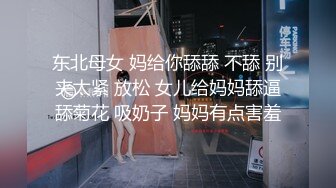 东北母女 妈给你舔舔 不舔 别夹太紧 放松 女儿给妈妈舔逼舔菊花 吸奶子 妈妈有点害羞