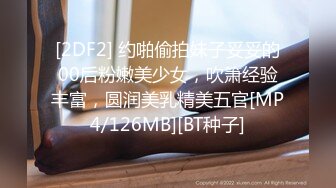 [2DF2] 约啪偷拍妹子妥妥的00后粉嫩美少女，吹箫经验丰富，圆润美乳精美五官[MP4/126MB][BT种子]