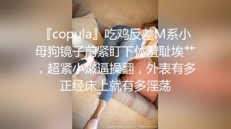 『copula』吃鸡反差M系小母狗镜子前紧盯下体羞耻埃艹，超紧小嫩逼操翻，外表有多正经床上就有多淫荡