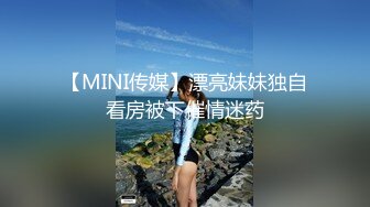 【MINI传媒】漂亮妹妹独自看房被下催情迷药