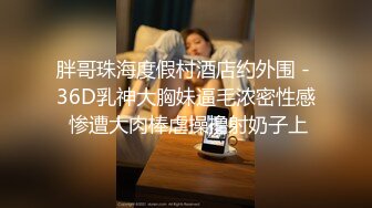 胖哥珠海度假村酒店约外围 - 36D乳神大胸妹逼毛浓密性感 惨遭大肉棒虐操撸射奶子上